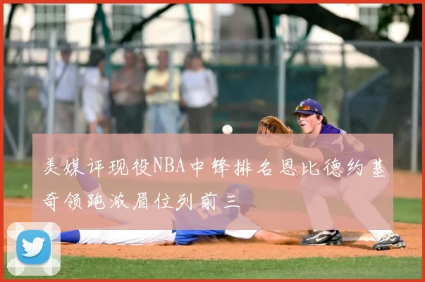 美媒评现役NBA中锋排名恩比德约基奇领跑浓眉位列前三
