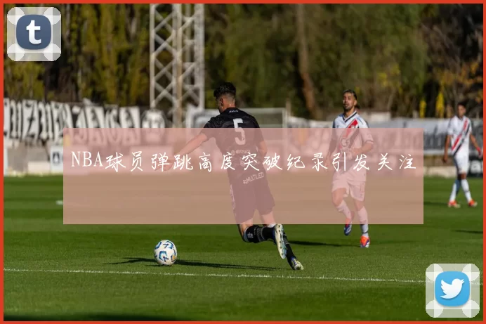 NBA球员弹跳高度突破纪录引发关注