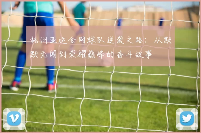 杭州亚运会网球队逆袭之路：从默默无闻到荣耀巅峰的奋斗故事