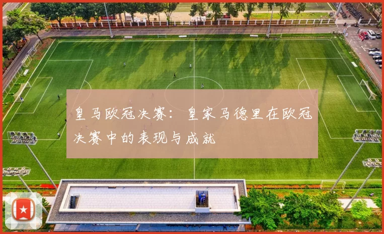 皇马欧冠决赛:皇家马德里在欧冠决赛中的表现与成就