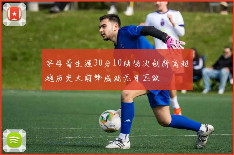 字母哥生涯30分10助场次创新高超越历史大前锋成就无可匹敌