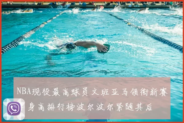 NBA现役最高球员文班亚马领衔新赛季身高排行榜波尔波尔紧随其后