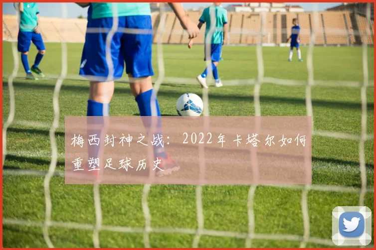 梅西封神之战：2022年卡塔尔如何重塑足球历史