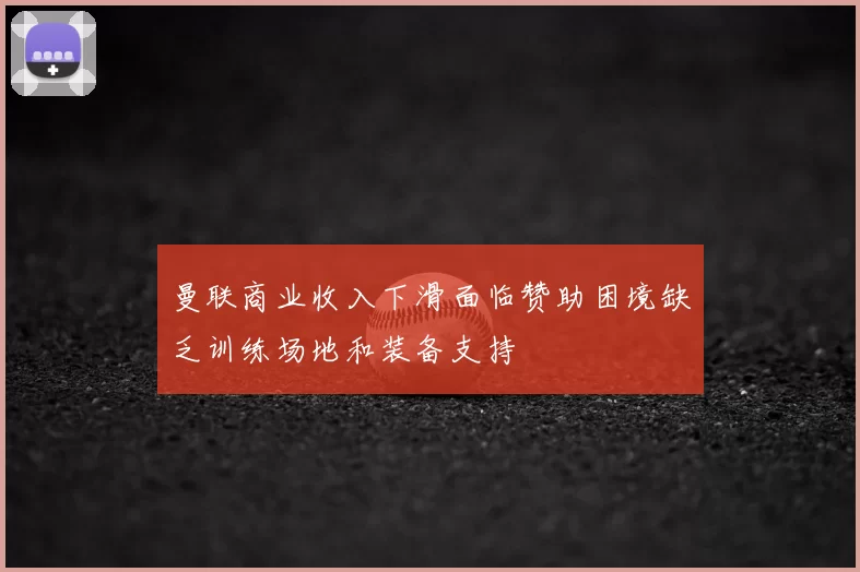 曼联商业收入下滑面临赞助困境缺乏训练场地和装备支持