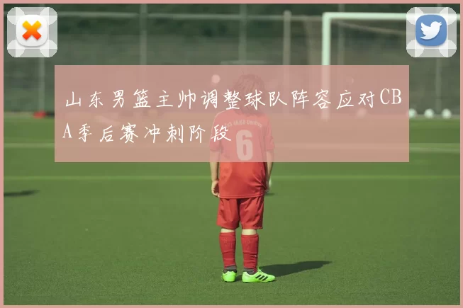 山东男篮主帅调整球队阵容应对CBA季后赛冲刺阶段