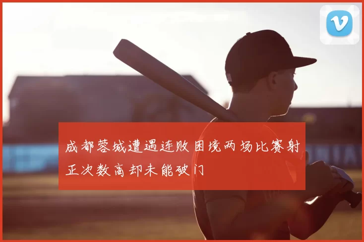 成都蓉城遭遇连败困境两场比赛射正次数高却未能破门
