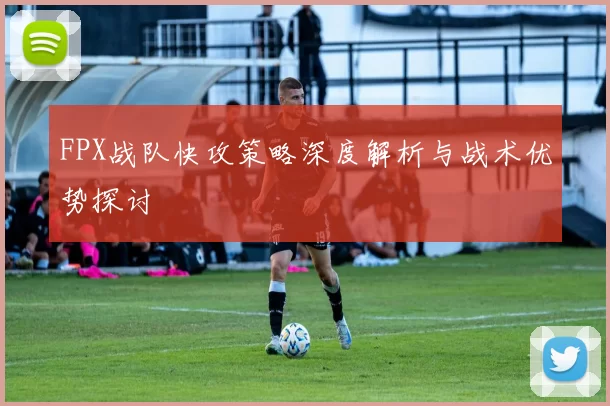 FPX战队快攻策略深度解析与战术优势探讨