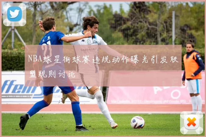 NBA球星街球赛违规动作曝光引发联盟规则讨论