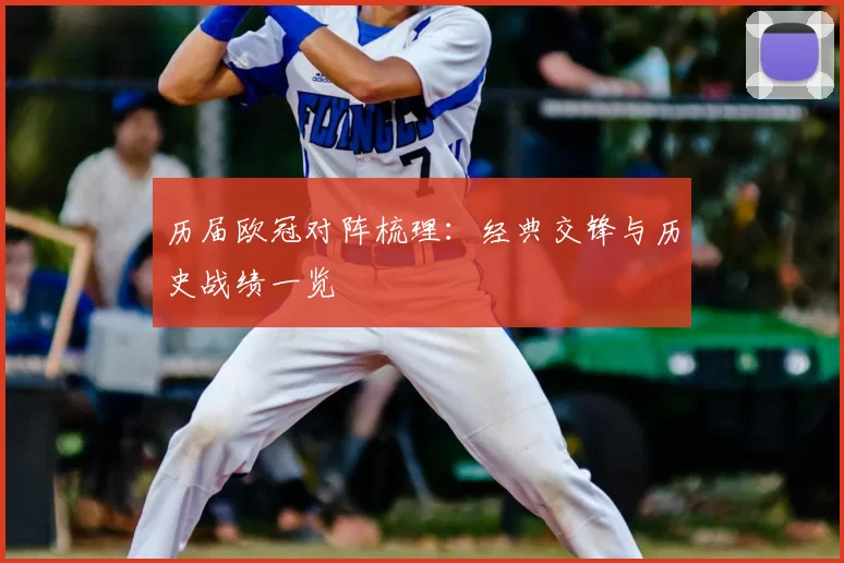 历届欧冠对阵梳理：经典交锋与历史战绩一览