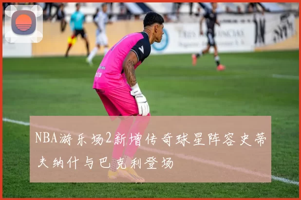 NBA游乐场2新增传奇球星阵容史蒂夫纳什与巴克利登场