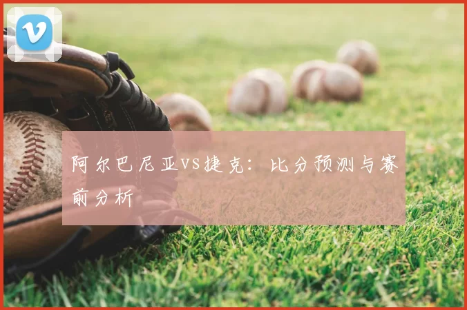 阿尔巴尼亚vs捷克：比分预测与赛前分析
