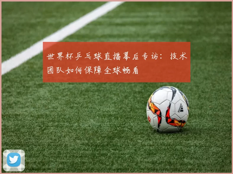 世界杯乒乓球直播幕后专访：技术团队如何保障全球畅看