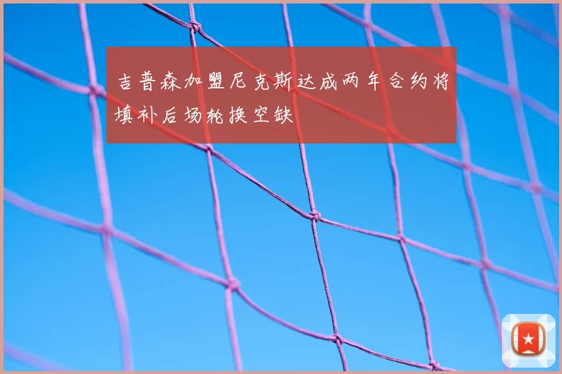吉普森加盟尼克斯达成两年合约将填补后场轮换空缺