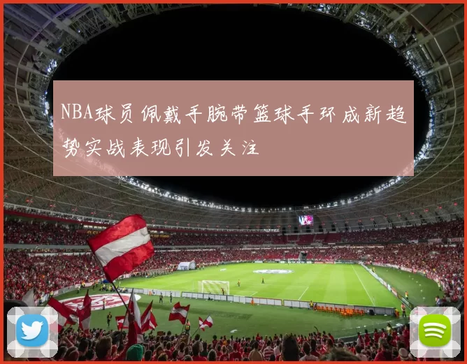 NBA球员佩戴手腕带篮球手环成新趋势实战表现引发关注