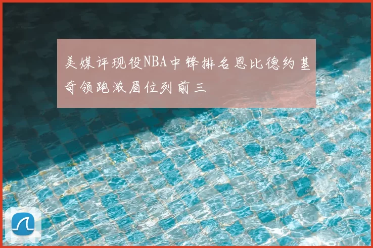 美媒评现役NBA中锋排名恩比德约基奇领跑浓眉位列前三