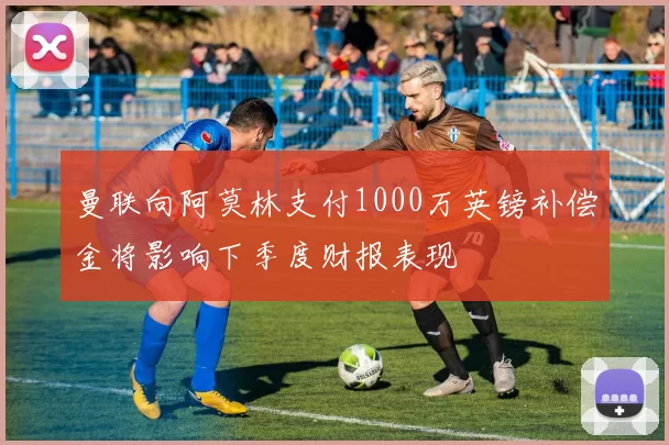 曼联向阿莫林支付1000万英镑补偿金将影响下季度财报表现