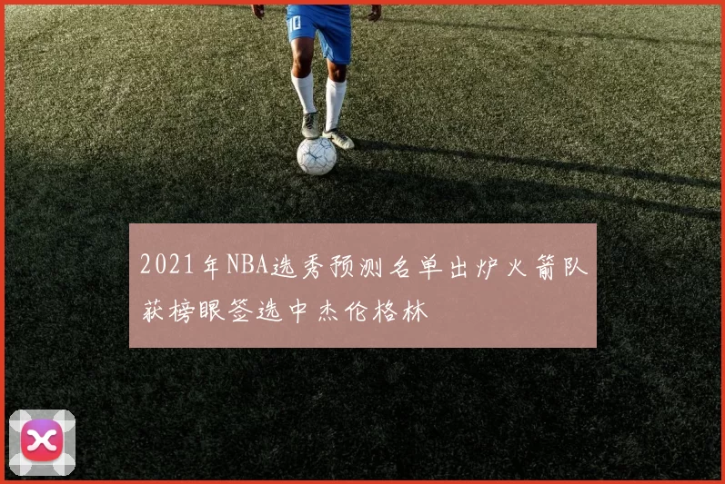 2021年NBA选秀预测名单出炉火箭队获榜眼签选中杰伦格林