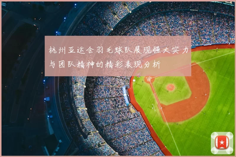 杭州亚运会羽毛球队展现强大实力与团队精神的精彩表现分析