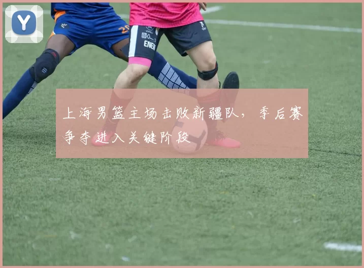 上海男篮主场击败新疆队，季后赛争夺进入关键阶段