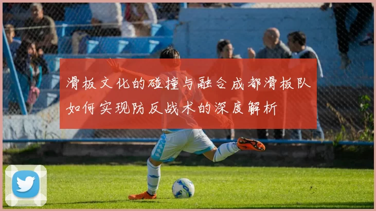 滑板文化的碰撞与融合成都滑板队如何实现防反战术的深度解析