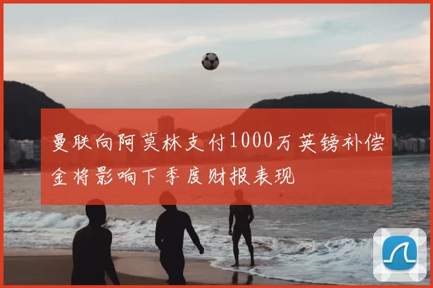 曼联向阿莫林支付1000万英镑补偿金将影响下季度财报表现