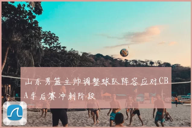 山东男篮主帅调整球队阵容应对CBA季后赛冲刺阶段