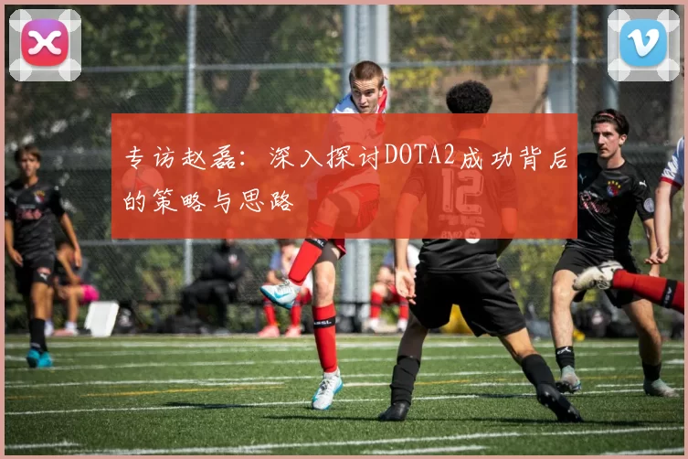专访赵磊：深入探讨DOTA2成功背后的策略与思路