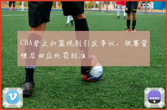 CBA禁止扣篮规则引发争议，联赛管理层回应处罚标准