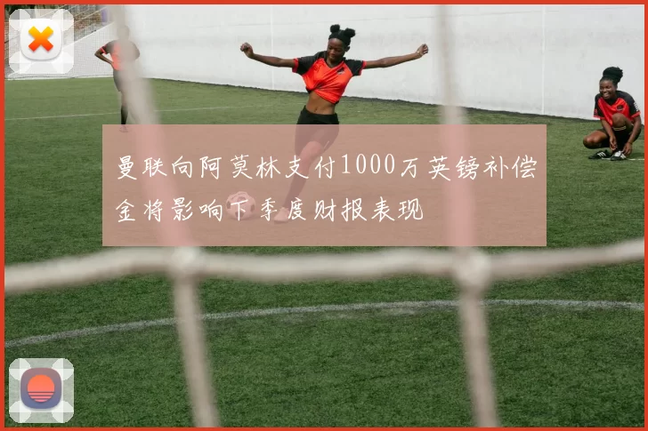 曼联向阿莫林支付1000万英镑补偿金将影响下季度财报表现